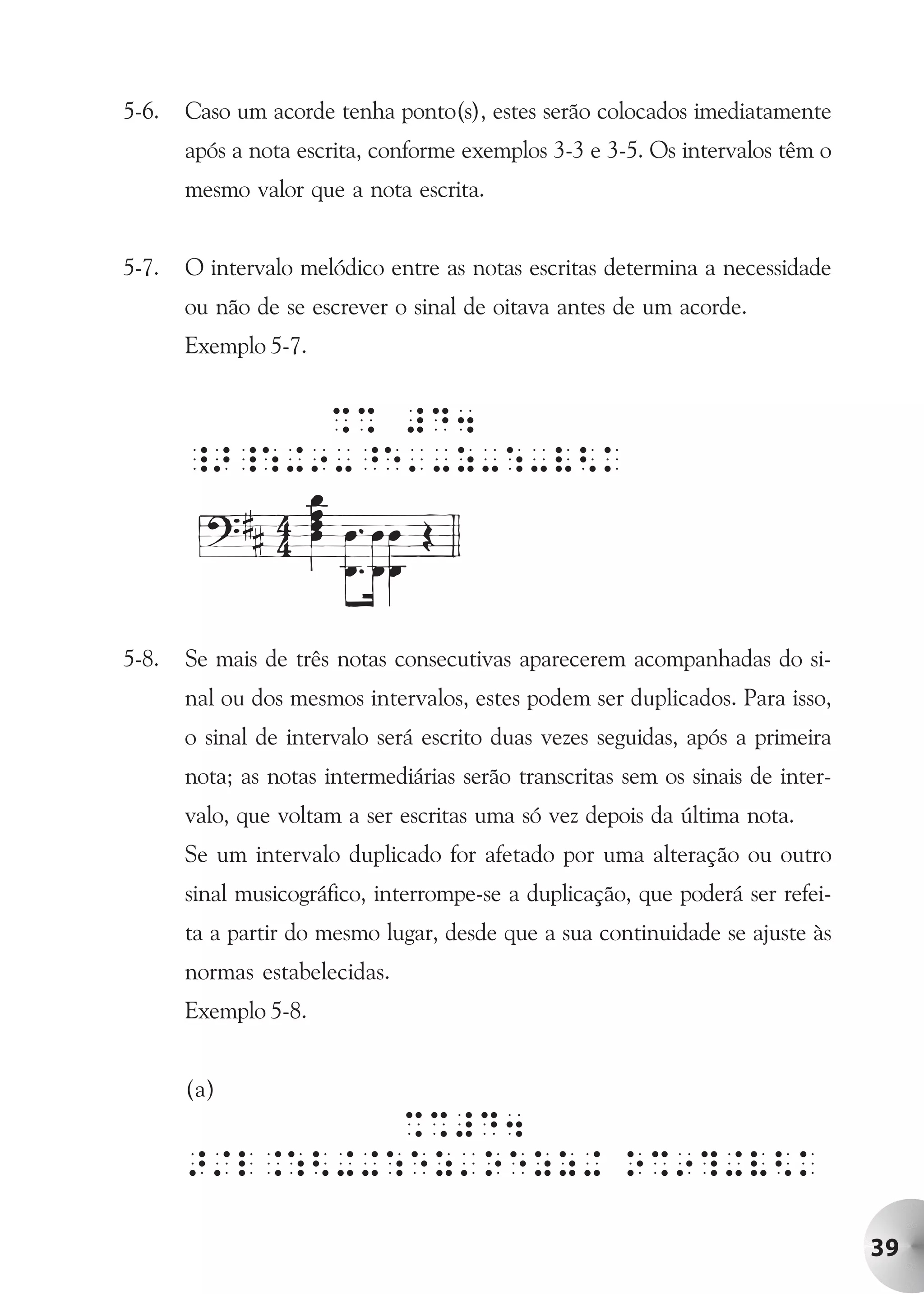 5-6.   Caso um acorde tenha ponto(s), estes serão colocados imediatamente
       após a nota escrita, conforme exemplos 3-3 e 3-5. Os intervalos têm o
       mesmo valor que a nota escrita.


5-7.   O intervalo melódico entre as notas escritas determina a necessidade
       ou não de se escrever o sinal de oitava antes de um acorde.
       Exemplo 5-7.


             %% #D4
       _>_:+9-^e'-z-:-V<k




5-8.   Se mais de três notas consecutivas aparecerem acompanhadas do si-
       nal ou dos mesmos intervalos, estes podem ser duplicados. Para isso,
       o sinal de intervalo será escrito duas vezes seguidas, após a primeira
       nota; as notas intermediárias serão transcritas sem os sinais de inter-
       valo, que voltam a ser escritas uma só vez depois da última nota.
       Se um intervalo duplicado for afetado por uma alteração ou outro
       sinal musicográfico, interrompe-se a duplicação, que poderá ser refei-
       ta a partir do mesmo lugar, desde que a sua continuidade se ajuste às
       normas estabelecidas.
       Exemplo 5-8.


       (a)
                %%#D4
       >/l.:<++:ez'oezz+ o%9?+V<k

                                                                                 39
 