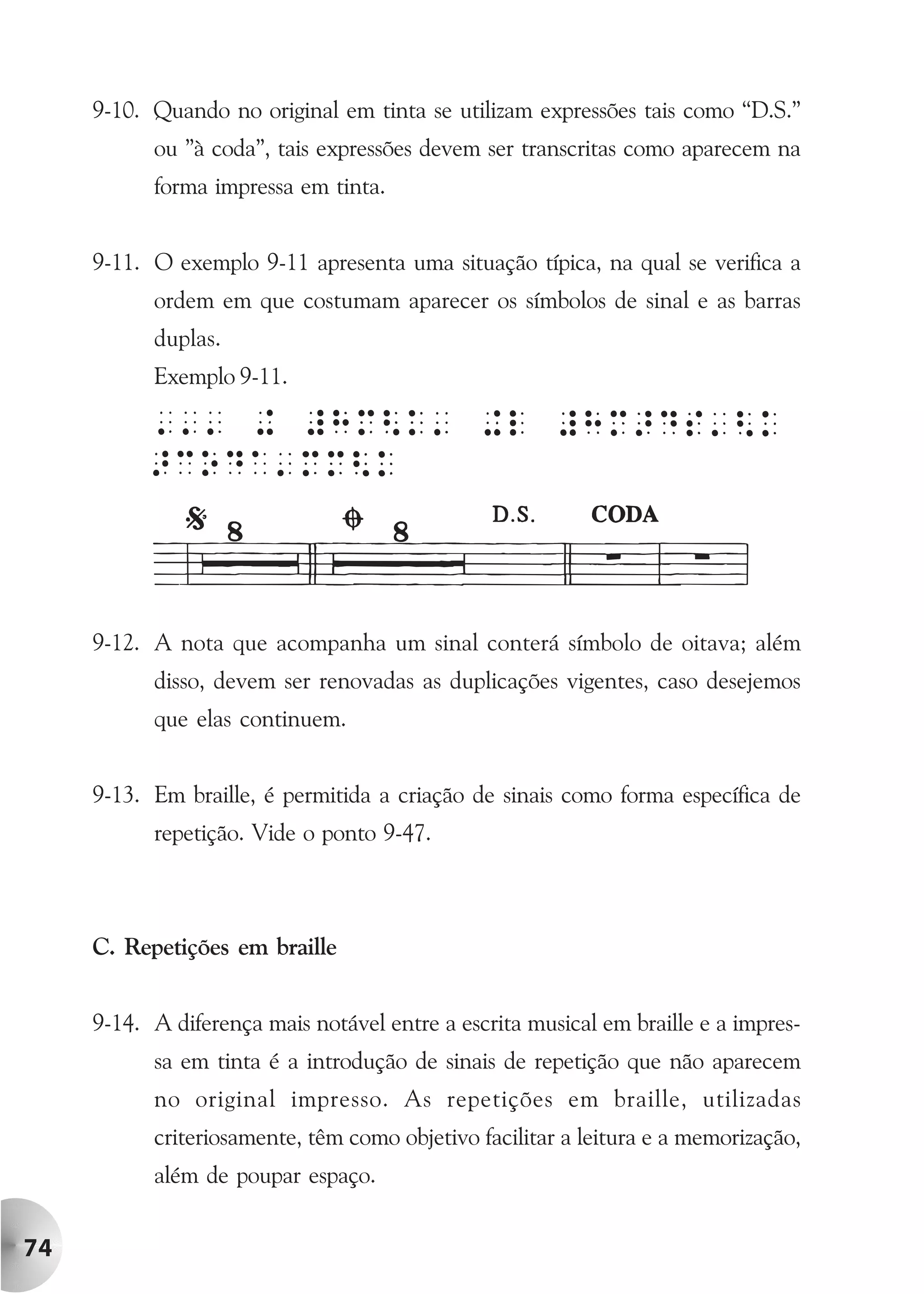 9-10. Quando no original em tinta se utilizam expressões tais como “D.S.”
           ou ”à coda”, tais expressões devem ser transcritas como aparecem na
           forma impressa em tinta.


     9-11. O exemplo 9-11 apresenta uma situação típica, na qual se verifica a
           ordem em que costumam aparecer os símbolos de sinal e as barras
           duplas.
           Exemplo 9-11.




     9-12. A nota que acompanha um sinal conterá símbolo de oitava; além
           disso, devem ser renovadas as duplicações vigentes, caso desejemos
           que elas continuem.


     9-13. Em braille, é permitida a criação de sinais como forma específica de
           repetição. Vide o ponto 9-47.



     C. Repetições em braille


     9-14. A diferença mais notável entre a escrita musical em braille e a impres-
           sa em tinta é a introdução de sinais de repetição que não aparecem
           no original impresso. As repetições em braille, utilizadas
           criteriosamente, têm como objetivo facilitar a leitura e a memorização,
           além de poupar espaço.


74
 