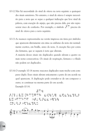 10-12. Não há necessidade do sinal de oitava na nota seguinte a quaisquer
           dos sinais anteriores. No entanto, o sinal de oitava é sempre necessá-
           rio para a nota que se segue a qualquer indicação que leve sinal de
           palavra, com exceção do arpejo, que não precisa dele, por não repre-
           sentar risco de confusão. Por exemplo, o símbolo    >c precisa do
           sinal de oitava para a nota seguinte.


     10-13.As nuances representadas na versão impressa em tinta por símbolos
           que aparecem diretamente em cima ou embaixo da nota são normal-
           mente escritos, em braille, antes da nota. A exceção fica por conta
           das fermatas, que se seguem à nota que alteram.
           A maioria desses sinais são duplicados quando afetam a quatro ou
           mais notas consecutivas. Os sinais de respiração, fermata e o filado
           não podem ser duplicados.


     10-14. O exemplo 10-14 mostra staccatos duplicados num trecho com com-
           passo duplo. Esses sinais afetam unicamente a parte do em acorde na
           qual aparecem. A duplicação pode estender-se de um compasso a
           outro, se continuar na mesma parte do em acorde.
           Exemplo 10-14.




98
 