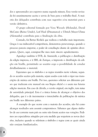 dos e apresentados aos expertos numa segunda minuta. Essa versão revisa-
    da foi unanimemente aceita e serviu de base para o trabalho final. A mai-
    oria dos delegados contribuiu com suas sugestões e/ou materiais para a
    versão definitiva.
          O grupo editorial formado por Vera Wessels (Holanda), David
    McCann (Reino Unido), Leif Haal (Dinamarca) e Ultrich Mayer-Uhma
    (Alemanha) contribuiu para a finalização da obra.
          Contudo, foi Bettye Krolick que realizou o trabalho mais importante.
    Graças à sua indiscutível competência, demonstrou perseverança, quando o
    processo parecia emperrar, e poder de conciliação diante de opiniões diver-
    gentes. Quero, aqui, consignar-lhe meu mais sincero agradecimento.
          Agradeço também à SVB, de Amsterdã, a publicação e distribuição
    da edição impressa, e à SBS, de Zurique, a impressão e distribuição da edi-
    ção em braille, permitindo ao usuário cego a possibilidade de estudar
    detalhadamente o material.
          Esperamos que os símbolos e as regras reunidos neste volume, segun-
    do os acordos aceitos pela maioria, sejam usados com todo o rigor nas trans-
    crições de música em braille. Por isso, queremos solicitar aos diferentes paí-
    ses que traduzam este manual em sua língua oficial e o usem nas futuras
    edições musicais. Em caso de dúvida, a versão original, em inglês, tem status
    de autoridade principal. Esta é a única forma de alcançar o objetivo dos
    delegados, que é o de incrementar o intercâmbio de publicações de música
    em braille nos diferentes países.
          A exemplo do que ocorre com a maioria dos acordos, não há como
    alcançar resultados sem assumir compromissos. Sabemos que alguns símbo-
    los de uso corrente num país ou outro não foram aceitos nas votações. Pedi-
    mos aos especialistas atingidos por esta medida que respeitem as novas deci-
    sões, inclusive quando se referirem a símbolos e regras com as quais ainda
    não estejam familiarizados.


8
 
