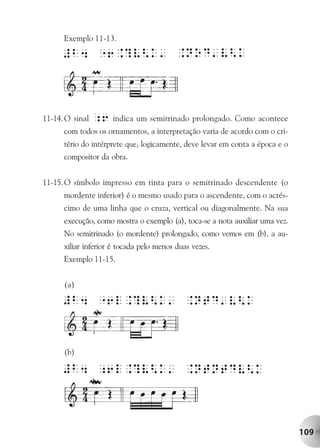 Exemplo 11-13.




11-14. O sinal   ;6 indica um semitrinado prolongado. Como acontece
      com todos os ornamentos, a interpretação varia de acordo com o cri-
      tério do intérprete que, logicamente, deve levar em conta a época e o
      compositor da obra.


11-15. O símbolo impresso em tinta para o semitrinado descendente (o
      mordente inferior) é o mesmo usado para o ascendente, com o acrés-
      cimo de uma linha que o cruza, vertical ou diagonalmente. Na sua
      execução, como mostra o exemplo (a), toca-se a nota auxiliar uma vez.
      No semitrinado (o mordente) prolongado, como vemos em (b), a au-
      xiliar inferior é tocada pelo menos duas vezes.
      Exemplo 11-15.


      (a)




      (b)




                                                                              109
 