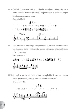 11-16. Quando um ornamento tem dedilhado, o sinal do ornamento é colo-
            cado antes da nota ou intervalo, enquanto que o dedilhado segue
            imediatamente após a nota.
            Exemplo 11-16.




      11-17. Um ornamento não obriga a suspensão da duplicação de um interva-
            lo, desde que tanto a nota escrita quanto o intervalo estejam afetados
            pelo ornamento.
            Exemplo 11-17.




      11-18. A duplicação deve ser eliminada no exemplo 11-18, para a apojatura
            breve (mordente), porque esta não altera o intervalo.
            Exemplo 11-18.




110
 