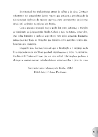 Este manual não inclui música étnica da África e da Ásia. Contudo,
solicitamos aos especialistas dessas regiões que estudem a possibilidade de
nos fornecer símbolos de música impressa para instrumentos autóctones
ainda não definidos na música em braille.
      Com o presente manual, não se pode dar como definitivo o trabalho
de unificação da Musicografia Braille. Caberá a nós, no futuro, tomar deci-
sões sobre formatos e símbolos específicos para casos especiais. Ficaremos
agradecidos por todas as propostas que músicos cegos, copistas e outros pro-
fissionais nos enviarem.
      Enquanto isso, fazemos votos de que a divulgação e o emprego deste
livro sejam da maior amplitude possível. Agradecemos a todos os participan-
tes das conferências anteriores por sua inestimável colaboração e pedimos a
eles que se unam a nós em trabalhos futuros versando sobre o presente tema.


               Subcomitê sobre Musicografia Braille, UMC.
                     Ulrich Mayer-Uhma, Presidente.




                                                                               9
 