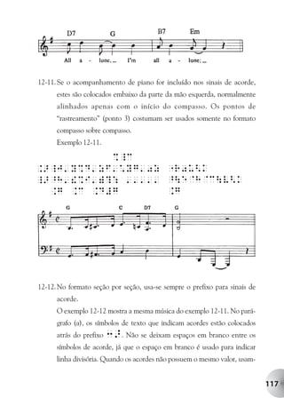 12-11. Se o acompanhamento de piano for incluído nos sinais de acorde,
      estes são colocados embaixo da parte da mão esquerda, normalmente
      alinhados apenas com o início do compasso. Os pontos de
      “rastreamento” (ponto 3) costumam ser usados somente no formato
      compasso sobre compasso.
      Exemplo 12-11.




12-12. No formato seção por seção, usa-se sempre o prefixo para sinais de
      acorde.
      O exemplo 12-12 mostra a mesma música do exemplo 12-11. No pará-
      grafo (a), os símbolos de texto que indicam acordes estão colocados
      atrás do prefixo   3>. Não se deixam espaços em branco entre os
      símbolos de acorde, já que o espaço em branco é usado para indicar
      linha divisória. Quando os acordes não possuem o mesmo valor, usam-


                                                                            117
 