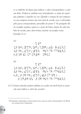 se os símbolos de figura para indicar o valor correspondente a cada
                um deles. Podem-se também usar normalmente os sinais de repeti-
                ção, primeira e segunda vez, etc. Quando o começo de um compasso
                ou um compasso inteiro não tem sinal de acorde, este é substituído
                pela pausa correspondente, precedido do ponto 5. No parágrafo (b)
                do exemplo seguinte, repete-se a parte de baixo, depois de cada sím-
                bolo de acorde, para, desta forma, mostrar sua posição exata.
                Exemplo 12-12.


                (a)




                (b)




      12-13. Outros métodos podem também ser usados em nível local ou nacio-
                nal, para indicar o valor dos acordes2 .




      2
          Na Espanha, substituímos as letras pelas notas, com seu valor correspondente. No Brasil,
             esse sistema não é obrigatório.



118
 