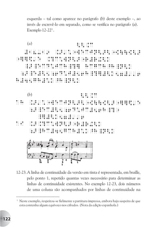 esquerda – tal como aparece no parágrafo (b) deste exemplo –, ao
               invés de escrevê-lo em separado, como se verifica no parágrafo (a).
               Exemplo 12-223 .


               (a)




               (b)




      12-23. A linha de continuidade da versão em tinta é representada, em braille,
             pelo ponto 1, repetido quantas vezes necessário para determinar as
             linhas de continuidade existentes. No exemplo 12-23, dois números
             de uma coluna são acompanhados por linhas de continuidade na

      3
          Neste exemplo, respeitou-se fielmente a partitura impressa, embora haja suspeita de que
          esta contenha algum equívoco nos cifrados. (Nota da edição espanhola.)



122
 