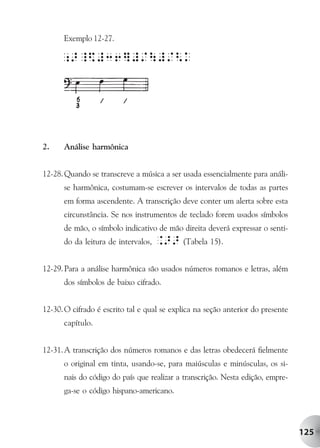 Exemplo 12-27.




2.    Análise harmônica


12-28. Quando se transcreve a música a ser usada essencialmente para análi-
      se harmônica, costumam-se escrever os intervalos de todas as partes
      em forma ascendente. A transcrição deve conter um alerta sobre esta
      circunstância. Se nos instrumentos de teclado forem usados símbolos
      de mão, o símbolo indicativo de mão direita deverá expressar o senti-
      do da leitura de intervalos,   .>> (Tabela 15).

12-29. Para a análise harmônica são usados números romanos e letras, além
      dos símbolos de baixo cifrado.


12-30. O cifrado é escrito tal e qual se explica na seção anterior do presente
      capítulo.


12-31. A transcrição dos números romanos e das letras obedecerá fielmente
      o original em tinta, usando-se, para maiúsculas e minúsculas, os si-
      nais do código do país que realizar a transcrição. Nesta edição, empre-
      ga-se o código hispano-americano.




                                                                                 125
 