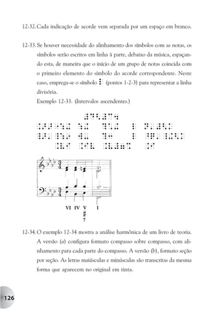 12-32. Cada indicação de acorde vem separada por um espaço em branco.


      12-33. Se houver necessidade do alinhamento dos símbolos com as notas, os
            símbolos serão escritos em linha à parte, debaixo da música, espaçan-
            do esta, de maneira que o início de um grupo de notas coincida com
            o primeiro elemento do símbolo do acorde correspondente. Neste
            caso, emprega-se o símbolo l (pontos 1-2-3) para representar a linha
            divisória.
            Exemplo 12-33. (Intervalos ascendentes.)




      12-34. O exemplo 12-34 mostra a análise harmônica de um livro de teoria.
            A versão (a) configura formato compasso sobre compasso, com ali-
            nhamento para cada parte do compasso. A versão (b), formato seção
            por seção. As letras maiúsculas e minúsculas são transcritas da mesma
            forma que aparecem no original em tinta.




126
 