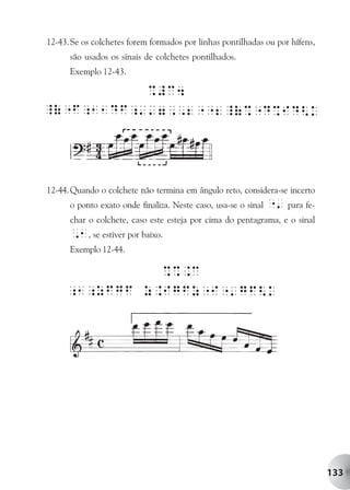12-43. Se os colchetes forem formados por linhas pontilhadas ou por hífens,
      são usados os sinais de colchetes pontilhados.
      Exemplo 12-43.




12-44. Quando o colchete não termina em ângulo reto, considera-se incerto
      o ponto exato onde finaliza. Neste caso, usa-se o sinal   "' para fe-
      char o colchete, caso este esteja por cima do pentagrama, e o sinal
      ,1, se estiver por baixo.
      Exemplo 12-44.




                                                                              133
 