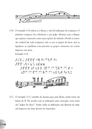 13-6. O exemplo 13-6 refere-se à flauta, e não há indicação de compasso. O
            primeiro compasso faz referência a um golpe vibrante com a língua,
            que aparece transcrito como uma espécie de trêmulo. Devido à exten-
            são variável de cada compasso, não se usa os grupos de fusas, mas as
            ligaduras se espelham com precisão os grupos existentes na versão
            impressa em tinta.
            Exemplo 13-6.




      13-7. O exemplo 13-7, extraído da mesma peça para flauta, inclui notas em
            forma de X. De acordo com as indicações para execução, estas notas
            são “golpes de clave”. Assim, todas as indicações que figurem no origi-
            nal impresso em tinta devem ser transcritas.




136
 