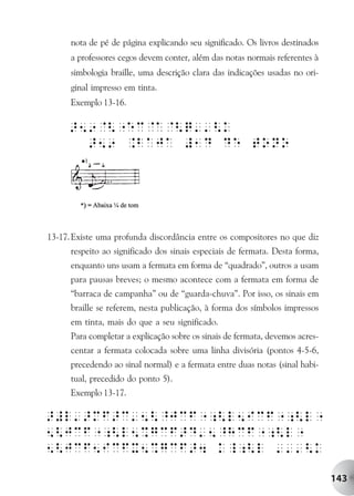nota de pé de página explicando seu significado. Os livros destinados
      a professores cegos devem conter, além das notas normais referentes à
      simbologia braille, uma descrição clara das indicações usadas no ori-
      ginal impresso em tinta.
      Exemplo 13-16.




13-17. Existe uma profunda discordância entre os compositores no que diz
      respeito ao significado dos sinais especiais de fermata. Desta forma,
      enquanto uns usam a fermata em forma de “quadrado”, outros a usam
      para pausas breves; o mesmo acontece com a fermata em forma de
      “barraca de campanha” ou de “guarda-chuva”. Por isso, os sinais em
      braille se referem, nesta publicação, à forma dos símbolos impressos
      em tinta, mais do que a seu significado.
      Para completar a explicação sobre os sinais de fermata, devemos acres-
      centar a fermata colocada sobre uma linha divisória (pontos 4-5-6,
      precedendo ao sinal normal) e a fermata entre duas notas (sinal habi-
      tual, precedido do ponto 5).
      Exemplo 13-17.




                                                                               143
 