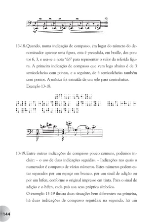 13-18. Quando, numa indicação de compasso, em lugar do número do de-
           nominador aparece uma figura, esta é precedida, em braille, dos pon-
           tos 6, 3, e usa-se a nota “dó” para representar o valor da referida figu-
           ra. A primeira indicação de compasso que vem logo abaixo é de 3
           semicolcheias com pontos, e a seguinte, de 4 semicolcheias também
           com pontos. A música foi extraída de um solo para contrabaixo.
           Exemplo 13-18.




      13-19.Entre outras indicações de compasso pouco comuns, podemos in-
           cluir: – o uso de duas indicações seguidas. – Indicações nas quais o
           numerador é composto de vários números. Estes números podem es-
           tar separados por um espaço em branco, por um sinal de adição ou
           por um hífen, conforme o original impresso em tinta. Para o sinal de
           adição e o hífen, cada país usa seus próprios símbolos.
           O exemplo 13-19 ilustra duas situações bem diferentes: na primeira,
           há duas indicações de compasso seguidas; na segunda, há um


144
 