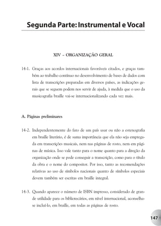 Segunda Parte: Instrumental e Vocal


                   XIV – ORGANIZAÇÃO GERAL


14-1. Graças aos acordos internacionais favoráveis citados, e graças tam-
      bém ao trabalho contínuo no desenvolvimento de bases de dados com
      lista de transcrições preparadas em diversos países, as indicações ge-
      rais que se seguem podem nos servir de ajuda, à medida que o uso da
      musicografia braille vai-se internacionalizando cada vez mais.



A. Páginas preliminares


14-2. Independentemente do fato de um país usar ou não a estenografia
      em braille literário, é de suma importância que ela não seja emprega-
      da em transcrições musicais, nem nas páginas de rosto, nem em pági-
      nas de música. Isso vale tanto para o nome quanto para a direção da
      organização onde se pode conseguir a transcrição, como para o título
      da obra e o nome do compositor. Por isso, tanto as recomendações
      relativas ao uso de símbolos nacionais quanto de símbolos especiais
      devem também ser escritas em braille integral.


14-3. Quando aparece o número de ISBN impresso, considerado de gran-
      de utilidade para os bibliotecários, em nível internacional, aconselha-
      se incluí-lo, em braille, em todas as páginas de rosto.


                                                                                147
 