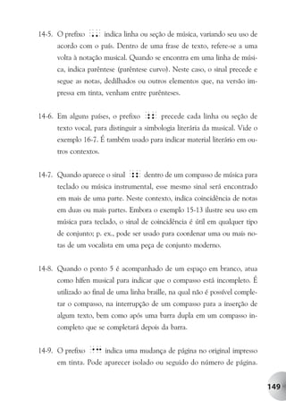 14-5. O prefixo ,' indica linha ou seção de música, variando seu uso de
      acordo com o país. Dentro de uma frase de texto, refere-se a uma
      volta à notação musical. Quando se encontra em uma linha de músi-
      ca, indica parêntese (parêntese curvo). Neste caso, o sinal precede e
      segue as notas, dedilhados ou outros elementos que, na versão im-
      pressa em tinta, venham entre parênteses.


14-6. Em alguns países, o prefixo   ;2 precede cada linha ou seção de
      texto vocal, para distinguir a simbologia literária da musical. Vide o
      exemplo 16-7. É também usado para indicar material literário em ou-
      tros contextos.


14-7. Quando aparece o sinal ;2 dentro de um compasso de música para
      teclado ou música instrumental, esse mesmo sinal será encontrado
      em mais de uma parte. Neste contexto, indica coincidência de notas
      em duas ou mais partes. Embora o exemplo 15-13 ilustre seu uso em
      música para teclado, o sinal de coincidência é útil em qualquer tipo
      de conjunto; p. ex., pode ser usado para coordenar uma ou mais no-
      tas de um vocalista em uma peça de conjunto moderno.


14-8. Quando o ponto 5 é acompanhado de um espaço em branco, atua
      como hífen musical para indicar que o compasso está incompleto. É
      utilizado ao final de uma linha braille, na qual não é possível comple-
      tar o compasso, na interrupção de um compasso para a inserção de
      algum texto, bem como após uma barra dupla em um compasso in-
      completo que se completará depois da barra.


14-9. O prefixo   "3 indica uma mudança de página no original impresso
      em tinta. Pode aparecer isolado ou seguido do número de página.


                                                                                149
 
