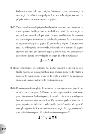 Podemos encontrá-lo em posições diferentes; p. ex., no começo de
            uma seção de música, em qualquer dos cantos da página, no meio da
            própria música ou nas margens da página.


      14-10. Tanto os números de página da edição impressa em tinta como os da
            transcrição em braille podem ser incluídos no início de uma seção ou
            em qualquer outro local, por meio de uma combinação de números
            nas partes superior e inferior da cela braille, como se faz, por exemplo,
            na seguinte indicação da página 13 em braille e página 10 impressa em
            tinta. A ordem pode ser invertida, colocando-se o número da página
            impressa em tinta em primeiro lugar; contudo, uma vez estabelecido,
            este critério deverá ser obedecido ao longo de toda a publicação.



      14-11. As combinações de números nas partes superior e inferior da cela
            braille podem ser usadas também para indicar número de página e
            número de pentagrama, número da seção e número de compasso,
            número de seção e número de pentagrama, etc.


      14-12. Um compasso incompleto de anacruse no começo de uma peça é nu-
            merado como compasso 0. Dentro de uma peça, os números de com-
            passo são acompanhados do ponto 3, quando colocados antes da parte
            final de um compasso incompleto. Os números podem aparecer na
            parte superior ou inferior da cela braille, a critério de cada país. O
            exemplo seguinte indica a extensão de uma seção da peça, começando
            com o final do compasso 16 e finalizando no compasso 32.




150
 