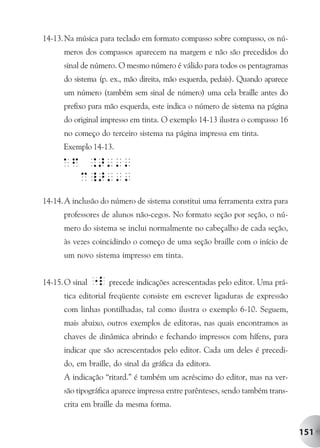14-13. Na música para teclado em formato compasso sobre compasso, os nú-
      meros dos compassos aparecem na margem e não são precedidos do
      sinal de número. O mesmo número é válido para todos os pentagramas
      do sistema (p. ex., mão direita, mão esquerda, pedais). Quando aparece
      um número (também sem sinal de número) uma cela braille antes do
      prefixo para mão esquerda, este indica o número de sistema na página
      do original impresso em tinta. O exemplo 14-13 ilustra o compasso 16
      no começo do terceiro sistema na página impressa em tinta.
      Exemplo 14-13.




14-14. A inclusão do número de sistema constitui uma ferramenta extra para
      professores de alunos não-cegos. No formato seção por seção, o nú-
      mero do sistema se inclui normalmente no cabeçalho de cada seção,
      às vezes coincidindo o começo de uma seção braille com o início de
      um novo sistema impresso em tinta.


14-15. O sinal "l precede indicações acrescentadas pelo editor. Uma prá-
      tica editorial freqüente consiste em escrever ligaduras de expressão
      com linhas pontilhadas, tal como ilustra o exemplo 6-10. Seguem,
      mais abaixo, outros exemplos de editoras, nas quais encontramos as
      chaves de dinâmica abrindo e fechando impressos com hífens, para
      indicar que são acrescentados pelo editor. Cada um deles é precedi-
      do, em braille, do sinal da gráfica da editora.
      A indicação “ritard.” é também um acréscimo do editor, mas na ver-
      são tipográfica aparece impressa entre parênteses, sendo também trans-
      crita em braille da mesma forma.


                                                                               151
 