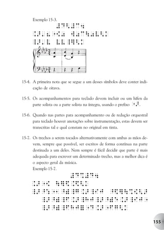 Exemplo 15-3.




15-4. A primeira nota que se segue a um desses símbolos deve conter indi-
      cação de oitava.

15-5. Os acompanhamentos para teclado devem incluir ou um hífen da
      parte solista ou a parte solista na íntegra, usando o prefixo ">.

15-6. Quando nas partes para acompanhamento ou de redução orquestral
      para teclado houver anotações sobre instrumentação, estas devem ser
      transcritas tal e qual constam no original em tinta.

15-7. Os trechos a serem tocados alternativamente com ambas as mãos de-
      vem, sempre que possível, ser escritos de forma contínua na parte
      destinada a um deles. Nem sempre é fácil decidir que parte é mais
      adequada para escrever um determinado trecho, mas a melhor dica é
      o aspecto geral da música.
      Exemplo 15-7.




                                                                            155
 