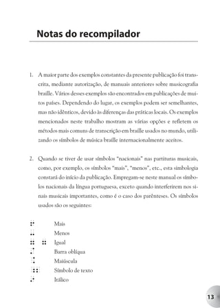 Notas do recompilador


1. A maior parte dos exemplos constantes da presente publicação foi trans-
   crita, mediante autorização, de manuais anteriores sobre musicografia
   braille. Vários desses exemplos são encontrados em publicações de mui-
   tos países. Dependendo do lugar, os exemplos podem ser semelhantes,
   mas não idênticos, devido às diferenças das práticas locais. Os exemplos
   mencionados neste trabalho mostram as várias opções e refletem os
   métodos mais comuns de transcrição em braille usados no mundo, utili-
   zando os símbolos de música braille internacionalmente aceitos.


2. Quando se tiver de usar símbolos “nacionais” nas partituras musicais,
   como, por exemplo, os símbolos “mais”, “menos”, etc., esta simbologia
   constará do início da publicação. Empregam-se neste manual os símbo-
   los nacionais da língua portuguesa, exceto quando interferirem nos si-
   nais musicais importantes, como é o caso dos parênteses. Os símbolos
   usados são os seguintes:


6         Mais
-         Menos
7 7       Igual
/         Barra oblíqua
.         Maiúscula
;2        Símbolo de texto
9         Itálico


                                                                              13
 