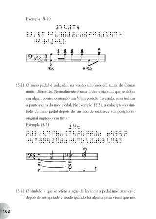 Exemplo 15-20.




      15-21. O meio pedal é indicado, na versão impressa em tinta, de formas
            muito diferentes. Normalmente é uma linha horizontal que se dobra
            em algum ponto, contendo um V em posição invertida, para indicar
            o ponto exato do meio pedal. No exemplo 15-21, a colocação do sím-
            bolo de meio pedal depois do em acorde esclarece sua posição no
            original impresso em tinta.
            Exemplo 15-21.




      15-22. O símbolo a que se refere a ação de levantar o pedal imediatamente
            depois de ser apoiado é usado quando há alguma pista visual que nos


162
 