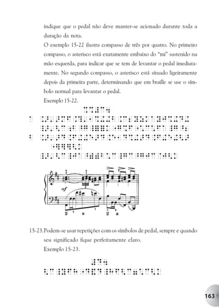 indique que o pedal não deve manter-se acionado durante toda a
      duração da nota.
      O exemplo 15-22 ilustra compasso de três por quatro. No primeiro
      compasso, o asterisco está exatamente embaixo do “mi” sustenido na
      mão esquerda, para indicar que se tem de levantar o pedal imediata-
      mente. No segundo compasso, o asterisco está situado ligeiramente
      depois da primeira parte, determinando que em braille se use o sím-
      bolo normal para levantar o pedal.
      Exemplo 15-22.




15-23.Podem-se usar repetições com os símbolos de pedal, sempre e quando
      seu significado fique perfeitamente claro.
      Exemplo 15-23.




                                                                            163
 