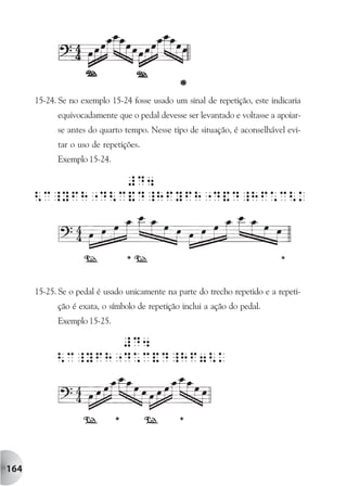 15-24. Se no exemplo 15-24 fosse usado um sinal de repetição, este indicaria
            equivocadamente que o pedal devesse ser levantado e voltasse a apoiar-
            se antes do quarto tempo. Nesse tipo de situação, é aconselhável evi-
            tar o uso de repetições.
            Exemplo 15-24.




      15-25. Se o pedal é usado unicamente na parte do trecho repetido e a repeti-
            ção é exata, o símbolo de repetição inclui a ação do pedal.
            Exemplo 15-25.




164
 