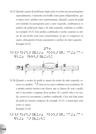 15-27. Quando a parte de pedal para órgão acha-se escrita em um pentagrama
            separadamente, é transcrita em braille como parte independente, que
            se inicia com o prefixo visto anteriormente. Quando a parte de pedal
            está incluída no pentagrama para a mão esquerda, combinam-se os
            prefixos de pedal para órgão e de mão esquerda, conforme se verifica
            no exemplo 15-27. Este prefixo combinado é escrito somente no iní-
            cio de um trecho com estas características, já que os compassos ou
            seções subseqüentes levam unicamente o prefixo de mão esquerda.
            Exemplo 15-27.




      15-28. Quando a escrita do pedal se separa da escrita de mão esquerda, es-
            creve-se o prefixo @> uma só vez, para confirmar essa ocorrência. Se
            a própria música mostra com clareza que se deixou de usar o pedal,
            não é necessário o emprego desse prefixo. Se o pedal volta a ser usa-
            do, escreve-se novamente o prefixo combinado. Caso não haja parte
            de pedal no terceiro compasso do exemplo 15-17, a transcrição seria
            como se segue:
            Exemplo 15-28.




166
 