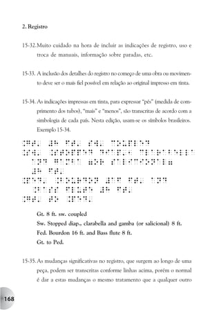 2. Registro


      15-32.Muito cuidado na hora de incluir as indicações de registro, uso e
            troca de manuais, informação sobre paradas, etc.


      15-33. A inclusão dos detalhes do registro no começo de uma obra ou movimen-
            to deve ser o mais fiel possível em relação ao original impresso em tinta.


      15-34. As indicações impressas em tinta, para expressar “pés” (medida de com-
            primento dos tubos), “mais” e “menos”, são transcritas de acordo com a
            simbologia de cada país. Nesta edição, usam-se os símbolos brasileiros.
            Exemplo 15-34.




            Gt. 8 ft. sw. coupled
            Sw. Stopped diap., clarabella and gamba (or salicional) 8 ft.
            Fed. Bourdon 16 ft. and Bass flute 8 ft.
            Gt. to Ped.


      15-35. As mudanças significativas no registro, que surgem ao longo de uma
            peça, podem ser transcritas conforme linhas acima, porém o normal
            é dar a estas mudanças o mesmo tratamento que a qualquer outro


168
 