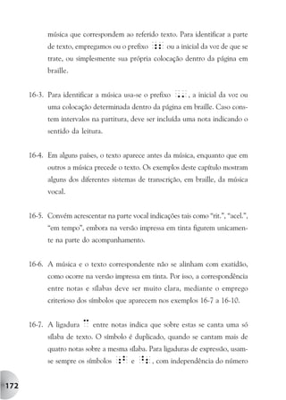 música que correspondem ao referido texto. Para identificar a parte
            de texto, empregamos ou o prefixo ;2 ou a inicial da voz de que se
            trate, ou simplesmente sua própria colocação dentro da página em
            braille.


      16-3. Para identificar a música usa-se o prefixo   ,', a inicial da voz ou
            uma colocação determinada dentro da página em braille. Caso cons-
            tem intervalos na partitura, deve ser incluída uma nota indicando o
            sentido da leitura.


      16-4. Em alguns países, o texto aparece antes da música, enquanto que em
            outros a música precede o texto. Os exemplos deste capítulo mostram
            alguns dos diferentes sistemas de transcrição, em braille, da música
            vocal.


      16-5. Convém acrescentar na parte vocal indicações tais como “rit.”, “acel.”,
            “em tempo”, embora na versão impressa em tinta figurem unicamen-
            te na parte do acompanhamento.


      16-6. A música e o texto correspondente não se alinham com exatidão,
            como ocorre na versão impressa em tinta. Por isso, a correspondência
            entre notas e sílabas deve ser muito clara, mediante o emprego
            criterioso dos símbolos que aparecem nos exemplos 16-7 a 16-10.


      16-7. A ligadura   c entre notas indica que sobre estas se canta uma só
            sílaba de texto. O símbolo é duplicado, quando se cantam mais de
            quatro notas sobre a mesma sílaba. Para ligaduras de expressão, usam-
            se sempre os símbolos ;b e ^2, com independência do número


172
 