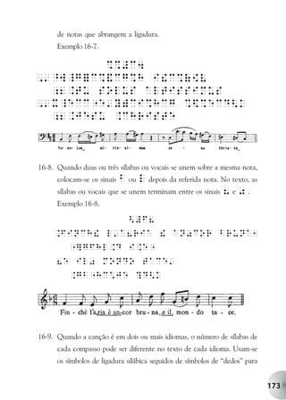 de notas que abrangem a ligadura.
      Exemplo 16-7.




16-8. Quando duas ou três sílabas ou vocais se unem sobre a mesma nota,
      colocam-se os sinais b ou l depois da referida nota. No texto, as
      sílabas ou vocais que se unem terminam entre os sinais 8 e 0 .
      Exemplo 16-8.




16-9. Quando a canção é em dois ou mais idiomas, o número de sílabas de
      cada compasso pode ser diferente no texto de cada idioma. Usam-se
      os símbolos de ligadura silábica seguidos de símbolos de “dedos” para


                                                                              173
 