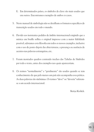 E. Em determinados países, os símbolos de clave são mais usados que
       em outros. Encontramos exemplos de ambos os casos.


5. Neste manual de simbologia não se detalham os formatos específicos de
   transcrição usados em todo o mundo.


6. Devido aos insistentes pedidos de âmbito internacional exigindo que a
   música em braille reflita o original impresso com a maior fidelidade
   possível, adotamos esta filosofia em todos os nossos exemplos, inclusive
   com o uso de ponto depois das abreviaturas, a presença ou ausência de
   acentos nas palavras estrangeiras, etc.


7. Foram montados quadros contendo trechos das Tabelas de Símbolos
   por todo o texto, antes dos exemplos nos quais apareceriam.


8. Os termos “normalmente” e “geralmente” são usados quando se tem
   conhecimento de que pelo menos um país não acompanha essa prática.
   As duas palavras são sinônimas. Os termos “deve” ou “deveria” referem-
   se a um acordo internacional.


                                                           Bettye Krolick.




                                                                              15
 