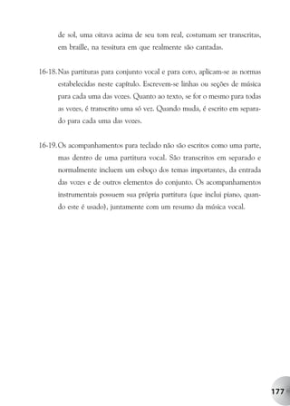de sol, uma oitava acima de seu tom real, costumam ser transcritas,
      em braille, na tessitura em que realmente são cantadas.


16-18.Nas partituras para conjunto vocal e para coro, aplicam-se as normas
      estabelecidas neste capítulo. Escrevem-se linhas ou seções de música
      para cada uma das vozes. Quanto ao texto, se for o mesmo para todas
      as vozes, é transcrito uma só vez. Quando muda, é escrito em separa-
      do para cada uma das vozes.


16-19.Os acompanhamentos para teclado não são escritos como uma parte,
      mas dentro de uma partitura vocal. São transcritos em separado e
      normalmente incluem um esboço dos temas importantes, da entrada
      das vozes e de outros elementos do conjunto. Os acompanhamentos
      instrumentais possuem sua própria partitura (que inclui piano, quan-
      do este é usado), juntamente com um resumo da música vocal.




                                                                             177
 