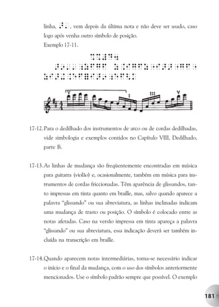linha,   >', vem depois da última nota e não deve ser usado, caso
      logo após venha outro símbolo de posição.
      Exemplo 17-11.




17-12. Para o dedilhado dos instrumentos de arco ou de cordas dedilhadas,
      vide simbologia e exemplos contidos no Capítulo VIII, Dedilhado,
      parte B.


17-13. As linhas de mudança são freqüentemente encontradas em música
      para guitarra (violão) e, ocasionalmente, também em música para ins-
      trumentos de cordas friccionadas. Têm aparência de glissandos, tan-
      to impressas em tinta quanto em braille, mas, salvo quando aparece a
      palavra “glissando” ou sua abreviatura, as linhas inclinadas indicam
      uma mudança de trasto ou posição. O símbolo é colocado entre as
      notas afetadas. Caso na versão impressa em tinta apareça a palavra
      “glissando” ou sua abreviatura, essa indicação deverá ser também in-
      cluída na transcrição em braille.


17-14.Quando aparecem notas intermediárias, torna-se necessário indicar
      o início e o final da mudança, com o uso dos símbolos anteriormente
      mencionados. Use o símbolo padrão sempre que possível. O exemplo


                                                                             181
 