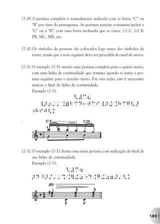 17-29. A pestana completa é normalmente indicada com as letras “C” ou
       “B” por cima do pentagrama. As pestanas parciais costumam incluir a
       “C” ou a “B”, com uma barra inclinada que as cruza, 1/2 C, 1/2 B,
       PB, MC, MB, etc.

17-30. Os símbolos de pestana são colocados logo antes dos símbolos de
       trasto, sendo que a nota seguinte deve ser precedida do sinal de oitava.

17-31. O exemplo 17-31 mostra uma pestana completa para o quinto trasto,
       com uma linha de continuidade que termina quando se inicia a pes-
       tana seguinte para o terceiro trasto. Por esta razão, não é necessário
       marcar o final da linha de continuidade.
       Exemplo 17-31.




.




17-32. O exemplo 17-32 ilustra uma meia pestana com indicação do final de
       sua linha de continuidade.
       Exemplo 17-32.




                                                                                  189
 