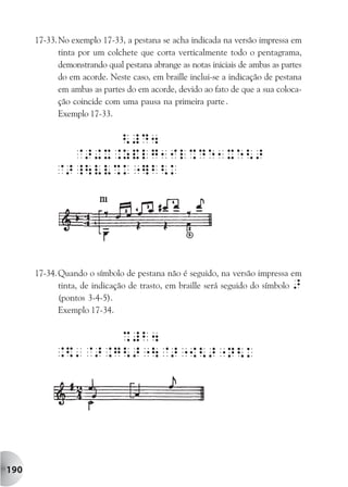 17-33. No exemplo 17-33, a pestana se acha indicada na versão impressa em
             tinta por um colchete que corta verticalmente todo o pentagrama,
             demonstrando qual pestana abrange as notas iniciais de ambas as partes
             do em acorde. Neste caso, em braille inclui-se a indicação de pestana
             em ambas as partes do em acorde, devido ao fato de que a sua coloca-
             ção coincide com uma pausa na primeira parte .
             Exemplo 17-33.




      17-34. Quando o símbolo de pestana não é seguido, na versão impressa em
             tinta, de indicação de trasto, em braille será seguido do símbolo >
             (pontos 3-4-5).
             Exemplo 17-34.




190
 