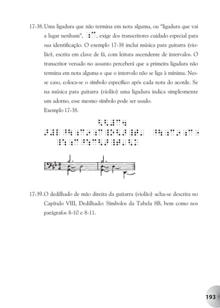17-38. Uma ligadura que não termina em nota alguma, ou “ligadura que vai
      a lugar nenhum”, ;c, exige dos transcritores cuidado especial para
      sua identificação. O exemplo 17-38 inclui música para guitarra (vio-
      lão), escrita em clave de fá, com leitura ascendente de intervalos. O
      transcritor versado no assunto perceberá que a primeira ligadura não
      termina em nota alguma e que o intervalo não se liga à mínima. Nes-
      se caso, coloca-se o símbolo específico após cada nota do acorde. Se
      na música para guitarra (violão) uma ligadura indica simplesmente
      um adorno, esse mesmo símbolo pode ser usado.
      Exemplo 17-38.




17-39.O dedilhado de mão direita da guitarra (violão) acha-se descrita no
      Capítulo VIII, Dedilhado: Símbolos da Tabela 8B, bem como nos
      parágrafos 8-10 e 8-11.




                                                                              193
 