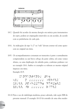 18-7. Quando há acordes da mesma duração em música para instrumentos
            de sopro, podem ser empregados intervalos ou em acordes, de acordo
            com as preferências de cada país.


      18-8. As indicações do tipo “a 2” ou “solo” devem constar tal como apare-
            cem no original em tinta.


      18-9. Os acompanhamentos costumam ser transcritos à parte e normalmente
            compreendem ou um breve esboço da parte solista, tal como vemos
            abaixo, ou uma duplicação da referida parte, conforme podemos ver
            no exemplo 18-6. Ambos os exemplos se referem ao mesmo original
            impresso em tinta.
            Exemplo 18-9.




      18-10. Para o uso de simbologia moderna, pouco adotada, vide seção XIII do
            presente manual. O exemplo 18-10 foi extraído de uma obra moder-


196
 