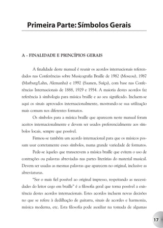 Primeira Parte: Símbolos Gerais


A - FINALIDADE E PRINCÍPIOS GERAIS


      A finalidade deste manual é reunir os acordos internacionais referen-
dados nas Conferências sobre Musicografia Braille de 1982 (Moscou), 1987
(Marburg/Lahn, Alemanha) e 1992 (Saanen, Suíça), com base nas Confe-
rências Internacionais de 1888, 1929 e 1954. A maioria destes acordos faz
referência à simbologia para música braille e ao seu significado. Incluem-se
aqui os sinais aprovados internacionalmente, mostrando-se sua utilização
mais comum nos diferentes formatos.
      Os símbolos para a música braille que aparecem neste manual foram
aceitos internacionalmente e devem ser usados preferencialmente aos sím-
bolos locais, sempre que possível.
      Firmou-se também um acordo internacional para que os músicos pos-
sam usar corretamente esses símbolos, numa grande variedade de formatos.
      Pede-se àqueles que transcrevem a música braille que evitem o uso de
contrações ou palavras abreviadas nas partes literárias do material musical.
Devem ser usadas as mesmas palavras que aparecem no original, inclusive as
abreviaturas.
      “Ser o mais fiel possível ao original impresso, respeitando as necessi-
dades do leitor cego em braille” é a filosofia geral que torna possível a exis-
tência destes acordos internacionais. Estes acordos incluem novas decisões
no que se refere à dedilhação de guitarra, sinais de acordes e harmonia,
música moderna, etc. Esta filosofia pode auxiliar na tomada de algumas


                                                                                  17
 