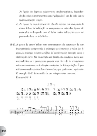 As figuras são dispostas sucessiva ou simultaneamente, dependen-
              do de como os instrumentos serão “golpeados”: um de cada vez ou
              todos ao mesmo tempo.
           2) As figuras de cada instrumento não são escritas em uma pauta de
              cinco linhas. A indicação de compasso e o valor das figuras são
              colocados ao longo de uma só linha horizontal ou, às vezes, em
              pautas de duas ou três linhas.


      18-13. A pauta de cinco linhas para instrumentos de percussão de som
           indeterminado compreende a indicação de compasso, o valor das fi-
           guras, as nuances e outros detalhes da interpretação, mas não inclui o
           símbolo de clave. Na transcrição em braille, são usadas as notas cor-
           respondentes, se o pentagrama possuir uma clave de fá, sendo trans-
           critas normalmente as indicações restantes de interpretação. É per-
           mitido o uso de em acordes e intervalos, que podem ser duplicados.
           O exemplo 18-13 foi extraído de um solo para dois tan-tans.
           Exemplo 18-13.




198
 