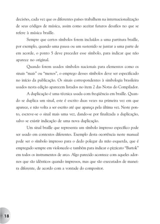 decisões, cada vez que os diferentes países trabalhem na internacionalização
     de seus códigos de música, assim como aceitar futuros desafios no que se
     refere à música braille.
           Sempre que certos símbolos forem incluídos a uma partitura braille,
     por exemplo, quando uma pausa ou um sustenido se juntar a uma parte de
     em acorde, o ponto 5 deve preceder esse símbolo, para indicar que não
     aparece no original.
           Quando forem usados símbolos nacionais para elementos como os
     sinais “mais” ou “menos”, o emprego desses símbolos deve ser especificado
     no início da publicação. Os sinais correspondentes à simbologia brasileira
     usados nesta edição aparecem listados no item 2 das Notas do Compilador.
           A duplicação é uma técnica usada com freqüência em braille. Quan-
     do se duplica um sinal, este é escrito duas vezes na primeira vez em que
     aparece, e não volta a ser escrito até que apareça pela última vez. Neste pon-
     to, escreve-se o sinal mais uma vez, dando-se por finalizada a duplicação,
     salvo se existir indicação de uma nova duplicação.
           Um sinal braille que representa um símbolo impresso específico pode
     ser usado em contextos diferentes. Exemplo desta ocorrência neste manual
     pode ser o símbolo impresso para o dedo polegar da mão esquerda, que é
     empregado sempre em violoncelo e também para indicar o pizzicato “Bartok”
     em todos os instrumentos de arco. Algo parecido acontece com aqueles ador-
     nos que são idênticos quando impressos, mas que são executados de manei-
     ra diferente, de acordo com a vontade do compositor.




18
 
