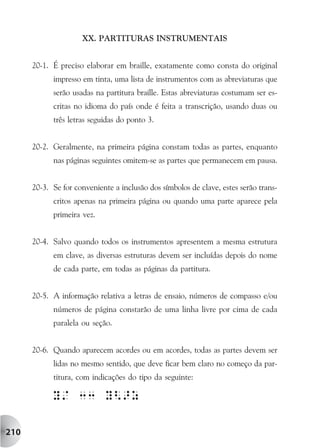 XX. PARTITURAS INSTRUMENTAIS


      20-1. É preciso elaborar em braille, exatamente como consta do original
            impresso em tinta, uma lista de instrumentos com as abreviaturas que
            serão usadas na partitura braille. Estas abreviaturas costumam ser es-
            critas no idioma do país onde é feita a transcrição, usando duas ou
            três letras seguidas do ponto 3.


      20-2. Geralmente, na primeira página constam todas as partes, enquanto
            nas páginas seguintes omitem-se as partes que permanecem em pausa.


      20-3. Se for conveniente a inclusão dos símbolos de clave, estes serão trans-
            critos apenas na primeira página ou quando uma parte aparece pela
            primeira vez.


      20-4. Salvo quando todos os instrumentos apresentem a mesma estrutura
            em clave, as diversas estruturas devem ser incluídas depois do nome
            de cada parte, em todas as páginas da partitura.


      20-5. A informação relativa a letras de ensaio, números de compasso e/ou
            números de página constarão de uma linha livre por cima de cada
            paralela ou seção.


      20-6. Quando aparecem acordes ou em acordes, todas as partes devem ser
            lidas no mesmo sentido, que deve ficar bem claro no começo da par-
            titura, com indicações do tipo da seguinte:




210
 