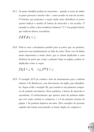 20-7. As partes divididas podem ser transcritas – quando as notas de ambas
      as partes possuem o mesmo valor – como acordes ou com em acordes.
      O formato que propomos a seguir ajuda tanto identificar as partes
      quanto indicar o sentido de leitura de intervalos e em acordes. O
      exemplo se refere a duas trombetas (números “2 1” em posição baixa),
      que indicam leitura ascendente.




20-8. Pode-se usar o movimento paralelo para as partes que, na partitura,
      aparecem uma imediatamente ao lado da outra. Neste caso de linhas
      muito importantes e muito claras, que se acham duplicadas a certa
      distância da parte que ocupa o primeiro lugar na página, podem ser
      duplicadas como se segue:




20-9. O exemplo 20-9 (a) contém a lista de instrumentos para a sinfonia
      número 3 de Beethoven, com abreviaturas em inglês, para identificá-
      los. Segue-se-lhe o exemplo (b), que contém os seis primeiros compas-
      sos do primeiro movimento. Nesta partitura, a leitura de intervalos é
      ascendente. O esclarecimento que aparece antes da partitura indica
      que esta seção contém os compassos 1 a 6 do primeiro sistema da
      página 1 da partitura impressa em tinta. (Nos exemplos do presente
      capítulo não foram acrescentadas as barras duplas de compasso.)




                                                                              211
 