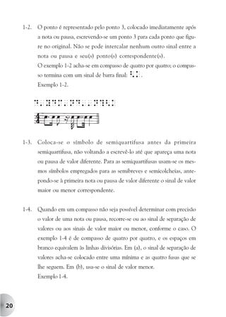 1-2.   O ponto é representado pelo ponto 3, colocado imediatamente após
            a nota ou pausa, escrevendo-se um ponto 3 para cada ponto que figu-
            re no original. Não se pode intercalar nenhum outro sinal entre a
            nota ou pausa e seu(s) ponto(s) correspondente(s).
            O exemplo 1-2 acha-se em compasso de quatro por quatro; o compas-
            so termina com um sinal de barra final: <K.
            Exemplo 1-2.


            D'YDM'ND''N?<k



     1-3.   Coloca-se o símbolo de semiquartifusa antes da primeira
            semiquartifusa, não voltando a escrevê-lo até que apareça uma nota
            ou pausa de valor diferente. Para as semiquartifusas usam-se os mes-
            mos símbolos empregados para as semibreves e semicolcheias, ante-
            pondo-se à primeira nota ou pausa de valor diferente o sinal de valor
            maior ou menor correspondente.


     1-4.   Quando em um compasso não seja possível determinar com precisão
            o valor de uma nota ou pausa, recorre-se ou ao sinal de separação de
            valores ou aos sinais de valor maior ou menor, conforme o caso. O
            exemplo 1-4 é de compasso de quatro por quatro, e os espaços em
            branco equivalem às linhas divisórias. Em (a), o sinal de separação de
            valores acha-se colocado entre uma mínima e as quatro fusas que se
            lhe seguem. Em (b), usa-se o sinal de valor menor.
            Exemplo 1-4.




20
 