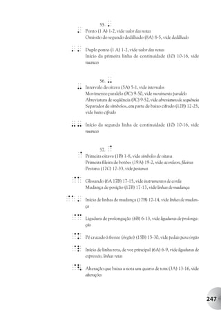 55.  '
 '    Ponto (1 A) 1-2, vide valor das notas
      Omissão do segundo dedilhado (8A) 8-5, vide dedilhado

''    Duplo ponto (1 A) 1-2, vide valor das notas
      Início da primeira linha de continuidade (10) 10-16, vide
      nuances



              56. -
 -    Intervalo de oitava (5A) 5-1, vide intervalos
      Movimento paralelo (9C) 9-50, vide movimento paralelo
      Abreviatura de seqüência (9C) 9-52, vide abreviatura de sequência
      Separador de símbolos, em parte de baixo cifrado (12B) 12-25,
      vide baixo cifrado

--    Início da segunda linha de continuidade (10) 10-16, vide
      nuances



             57.  @
 @    Primeira oitava (1B) 1-8, vide símbolos de oitava
      Primeira fileira de botões (19A) 19-2, vide acordeon, fileiras
      Pestana (17C) 17-33, vide pestanas

@A    Glissando (6A 17B) 17-15, vide instrumentos de corda
      Mudança de posição (17B) 17-13, vide linhas de mudança

@A'   Início de linhas de mudança (17B) 17-14, vide linhas de mudan-
      ça

@c    Ligadura de prolongação (6B) 6-13, vide ligaduras de prolonga-
      ção

@k    Pé cruzado à frente (órgão) (15B) 15-30, vide pedais para órgão

@l    Início de linha reta, de voz principal (6A) 6-9, vide ligaduras de
      expressão, linhas retas

@<    Alteração que baixa a nota um quarto de tom (3A) 13-16, vide
      alterações




                                                                           247
 