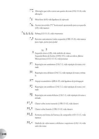 @%    Alteração que sobe a nota um quarto de tom (3A) 13-16, vide
              alterações

        @2    Meia frase (6A) vide ligaduras de expressão

        @8    Acento invertido (“V” horizontal, apontando para a esquerda
              (10), vide nuances

      @8888   Bebung (11) 11-21, vide ornamentos

         @>   Retorno unicamente à mão esquerda (15B) 15-28, vide música
              para órgão, partes para pedal



                     58.  ^
         ^    Segunda oitava (1B), vide símbolos de oitava
              Segunda fileira de botões (19A) 19-2, vide acordeon, fileiras
              Meia pestana (17C) 17-32, vide pestanas

        ^A    Repetição em semínimas (7A) 7-2, vide repetição de notas e trê-
              mulo

        ^b    Repetição em colcheias (7A) 7-2, vide repetição de notas e trêmu-
              lo

        ^c    Arpejo acumulativo (6B) 6-20, vide ligaduras de prolongação

        ^k    Repetição em semifusas (7A) 7-2, vide repetição de notas e trê-
              mulo

        ^l    Repetição em semicolcheias (7A) 7-2, vide repetição de notas e
              trêmulo

       ^*b    Cluster sobre notas naturais (13B) 13-10, vide clusters

       ^<b    Cluster sobre bemóis (13B) 13-10, vide clusters

       ^<l    Fermata em forma de barraca de campanha (10) 13-17, vide
              nuances

       ^<1    Símbolo de valor maior; colcheias e superiores (1A) 1-4, vide
              valor das notas


248
 