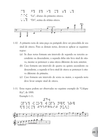 @? ^? _? "? .? ;? ,?
      @@{ “Lá”, abaixo da primeira oitava.
      ,,? “Dó”, acima da sétima oitava.




1-10. A primeira nota de uma peça ou parágrafo deve ser precedida de seu
      sinal de oitava. Para as demais notas, devem-se aplicar as seguintes
      regras:
      (a) Se duas notas formam um intervalo de segunda ou terceira as-
          cendente ou descendente, a segunda delas não leva sinal de oita-
          va, mesmo se pertencer a uma oitava diferente da nota anterior.
      (b) Caso formem um intervalo de quarta ou quinta ascendente ou
          descendente, a segunda só leva sinal de oitava se pertencer à oita-
          va diferente da primeira.
      (c) Caso formem um intervalo de sexta ou maior, a segunda nota
          deve levar sempre sinal de oitava.

1-11. Estas regras podem ser observadas no seguinte exemplo do “Cologne
      Key”, de 1888.
      Exemplo 1-11.
               #D4
      .p:? {.o? w.p: N]$ :r]
      $?.{.? JDeFGHiJ Nu<k




                                                                                23
 