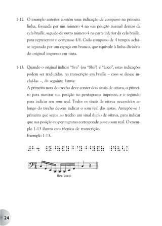 1-12. O exemplo anterior contém uma indicação de compasso na primeira
           linha, formada por um número 4 na sua posição normal dentro da
           cela braille, seguido de outro número 4 na parte inferior da cela braille,
           para representar o compasso 4/4. Cada compasso de 4 tempos acha-
           se separado por um espaço em branco, que equivale à linha divisória
           do original impresso em tinta.


     1-13. Quando o original indicar “8va” (ou “8ba”) e “Loco”, estas indicações
           podem ser traduzidas, na transcrição em braille – caso se deseje in-
           cluí-las –, da seguinte forma:
           A primeira nota do trecho deve conter dois sinais de oitava, o primei-
           ro para mostrar sua posição no pentagrama impresso, e o segundo
           para indicar seu som real. Todos os sinais de oitava necessários ao
           longo do trecho devem indicar o som real das notas. Antepõe-se à
           primeira que segue ao trecho um sinal duplo de oitava, para indicar
           que sua posição no pentagrama corresponde ao seu som real. O exem-
           plo 1-13 ilustra esta técnica de transcrição.
           Exemplo 1-13.


           #b4 _Y^(&Y^@Y^^Y&( _?V<k




24
 