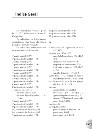 Índice Geral


     Os indicadores formados pelas          10a posição/trasto (corda), (17B)
letras “NC” referem-se às Notas do          11a posição/trasto (corda), (17B)
Compilador.                                 12a posição/trasto (corda), (17B)
     Os indicadores de dois números
separadas por hífen fazem referência a      A
número de capítulo-parágrafo.
     Os indicadores entre parênteses        Abreviatura de seqüências, 9-52 a
remetem às tabelas de símbolos.                 9-53, (9C)
                                            Abreviaturas, NC-6, 14-19
1a corda (corda), (17A)                         com símbolo de palavra, 10-2 a 10-3
1a posição/trasto (corda), (17B)                10-7
2a corda (corda), (17A)                         em música para acordeon, 19-4
2a posição/trasto (corda), (17B)                em partituras instrumentais, 20-1
3a corda (corda), (17A)                         indicando harmônicos, 17-17, 17-20
3a posição/trasto (corda), (17B)                a 17-22
4a corda (corda), (17A)                         seguidas do ponto 3, 10-4, 19-4
4a posição/trasto (corda), (17B)            Abrir fole (“V”, apontando para a
5a corda (corda), (17A)                         esquerda) (acordeon), 19-12 (19A)
5a posição/trasto (corda), (17B)            Acelerando, dentro de um grupo
6a corda (corda), (17A)                         rítmico, 13-13, (13C)
6a posição/trasto (corda), (17B)            Acentos
7 (número em cursiva),                          agógico (linha curta), (10)
     em baixo cifrado, (12B)                    invertido (“V” horizontal,
     em sinais de acorde (cifras), 12-14,       apontando para a esquerda), (10)
     (12A)                                      normal (“V” horizontal, apontando
7a corda (corda), (17A)                         para a direita), (10)
7a posição/trasto (corda), (17B)            À coda, 9-10
8a posição/trasto (corda), (17B)            Acompanhamentos
8va, com símbolos de oitava, 1-13               para instrumentos de sopro, 18-9
8va, com símbolos de oitava, 1-13               para música, 16-19
9a posição/trasto (corda), (17B)                para música vocal, 16-19



                                                                                      285
 