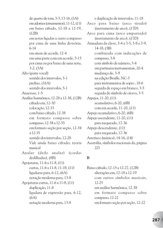 de quarto de tom, 3-3, 13-16, (3A)         e duplicação de intervalos, 11-18
     em adornos (ornamentos), 11-12, (11)   Arco para baixo (arco tirado)
     em baixo cifrado, 12-18 a 12-19,           (instrumento de arco), (17D)
     (12B)                                  Arco para cima (arco empurrado)
     em notas ligadas a outro compasso          (instrumento de arco), (17D)
     por cima de uma linha divisória,       Armadura da clave, 3-4 a 3-5, 3-8 a 3-9,
     6-14                                       14-18, (3B)
     em sinais de acorde, 12-4                  combinada com indicações de
     em uma parte com em acorde, 5-15           compasso, 3-8
     por cima ou por baixo de uma nota,         com símbolo de número, 3-4
     3-2, (3A)                                  em partituras instrumentais, 20-4
Alto (parte vocal)                              mudança de, 3-9
     sentido dos intervalos, 5-1                na edição Braille, NC-3
     prefixo, (16A)                             para instrumentos de sopro , 18-6
     sentido dos intervalos, 5-1                seguida de espaço em branco, 3-5
Anacruse, 1-5                                   seguida de símbolo de oitava, 3-5
Análise harmônica, 12-28 a 12-38, (12B)     Arpejos, 11-20, (11)
     cifrado em, 12-30                          acumulativo, 6-20, (6B)
     colocação, 12-33                           com em acorde, 11-20, (11)
     com baixo cifrado, 12-38               Arpejo acumulativo, 6-20, (6B)
     em formato compasso sobre              Arpejo ascendente, 11-20, (11)
     compasso, 12-34 a 12-35                    para rasqueado, 17-36
     em formato seção por seção, 12-34      Arpejo descendente, (11)
     a 12-35                                    para rasqueado, 17-36
     sentido dos intervalos, 12-28          Asterisco (música), 14-16, (14)
     Vide ainda baixo cifrado; teoria       Austrália, símbolos nacionais da, página
     musical                                    223
Anular (dedo anular) (cordas
     dedilhadas), (8B)                      B
Apojaturas, 11-6 a 11-8, (11)
     curtas, 11-6 a 11-8, 11-18, (11)       Baixo cifrado, 12-15 a 12-27, (12B)
     ligaduras para, 6-12, (6A)                 alterações em, 12-18 a 12-19
     notação moderna para, 13-8                 com outros símbolos musicais,
Apojaturas curtas, 11-6 a 11-8, (11)            12-25
     duplicação, 11-8                           em análise harmônica, 12-38
     ligadura de expressão para, 6-12,          em formato compasso sobre
     (6A)                                       compasso, 12-22
     notação moderna para, 13-8                 em formato seção por seção, 12-22



                                                                                       287
 