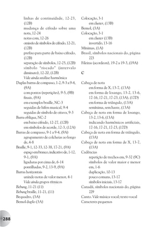 linhas de continuidade, 12-23,           Colocação, 3-1
            (12B)                                          em cluster, (13B)
            mudança de cifrado sobre uma             Bemol, (3A)
            nota, 12-24                              Colocação, 3-1
            notas com, 12-26                               em cluster (13B)
            omissão de símbolos de cifrado, 12-21,         invertido, 13-16
            (12B)                                    Mínimas, (1A)
            prefixo para parte de baixo cifrado,     Brasil, símbolos nacionais do, página
            (12B)                                          223
            separação de símbolos, 12-25, (12B)      Fileiras (acordeon), 19-2 a 19-3, (19A)
            símbolo “riscado” (intervalo
            diminuto), 12-20, (12B)                  C
            Vide ainda análise harmônica
      Duplas barras de compasso, 1-2, 9-3 a 9-4,     Cabeça de nota
            (9A)                                         em forma de X, 13-7, (13A)
            com pontos (repetições), 9-5, (9B)           em forma de losango, 13-2, 13-6,
            finais, (9A)                                 17-16, 17-21, 17-23, (13A), (17D)
            em exemplos braille, NC-3                    em forma de triângulo, (13A)
            seguidas de hífen musical, 9-4               semínima, sem haste, (13A)
            seguidas de símbolo de oitava, 9-3       Cabeça de nota em forma de losango,
      Barra oblíqua, NC-2                                13-2, 13-6, (13A)
            em baixo cifrado, 12-27, (12B)               indicando harmônicos artificiais,
            em símbolos de acorde, 12-3, (12A)           17-16, 17-21, 17-23, (17D)
      Barras de compasso, 9-1 a 9-4, (9A)            Cabeça de nota em forma de triângulo,
            agrupamento de colcheias ao longo            (13A)
            de, 4-8                                  Cabeça de nota em forma de X, 13-7,
      Braille, 9-1, 12-33, 12-38, 17-21, (9A)            (13A)
            espaço em branco, indicativo de, 1-12,   Cadências
            9-1, (9A)                                    repetição de trechos em, 9-32 (9C)
            ligaduras por cima de, 6-14                  símbolos de valor maior e menor
            pontilhadas, 9-2, 13-9, (9A)                 em, 1-6
      Barras horizontais                                 duplicação, 10-13
            unindo notas de valor menor, 4-1             pouco comuns, 13-17
            Vide ainda grupos rítmicos                   símbolos iniciais, 13-17
      Bebung, 11-21 (11)                             Canadá, símbolos nacionais do, página
      Bebung braille, 11-21, (11)                        229
      Bequadro, (3A)                                 Canto. Vide música vocal; texto vocal
      Bemol duplo (3A)                               Caracteres pequenos



288
 