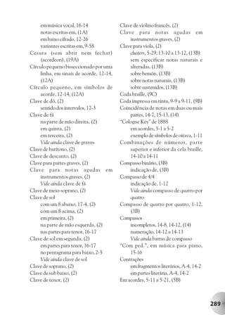 em música vocal, 16-14               Clave de violino francês, (2)
     notas escritas em, (1A)              Clave para notas agudas em
     em baixo cifrado, 12-26                  instrumentos graves, (2)
     variantes escritas em, 9-58          Clave para viola, (2)
Cesura (sem abrir nem fechar)                 clusters, 5-29, 13-10 a 13-12, (13B)
     (acordeon), (19A)                        sem especificar notas naturais e
Círculo pequeno bisseccionado por uma         alteradas, (13B)
     linha, em sinais de acorde, 12-14,       sobre bemóis, (13B)
     (12A)                                    sobre notas naturais, (13B)
Círculo pequeno, em símbolos de               sobre sustenidos, (13B)
     acorde, 12-14, (12A)                 Coda braille, (9C)
Clave de dó, (2)                          Coda impressa em tinta, 9-9 a 9-11, (9B)
     sentido dos intervalos, 17-3         Coincidência de notas em duas ou mais
Clave de fá                                   partes, 14-7, 15-13, (14)
     na parte de mão direita, (2)         “Cologne Key” de 1888
     em quinta, (2)                           em acordes, 5-1 a 5-2
     em terceira, (2)                         exemplo de símbolos de oitava, 1-11
     Vide ainda clave de graves           Combinações de números, parte
Clave de barítono, (2)                        superior e inferior da cela braille,
Clave de descanto, (2)                        14-10 a 14-11
Clave para partes graves, (2)             Compasso binário, (3B)
Clave para notas agudas em                    indicação de, (3B)
     instrumentos graves, (2)             Compasso de 4/4
     Vide ainda clave de fá                   indicação de, 1-12
Clave de meio-soprano, (2)                    Vide ainda compasso de quatro por
Clave de sol                                  quatro
     com um 8 abaixo, 17-4, (2)           Compasso de quatro por quatro, 1-12,
     com um 8 acima, (2)                      (3B)
     em primeira, (2)                     Compassos
     na parte de mão esquerda, (2)            incompletos, 14-8, 14-12, (14)
     nas partes para tenor, 16-17             numeração, 14-12 a 14-13
Clave de sol em segunda, (2)                  Vide ainda barras de compasso
     em partes para tenor, 16-17          “Com ped.”, em música para piano,
     no pentagrama para baixo, 2-5            15-16
     Vide ainda clave de sol              Contrações
Clave de soprano, (2)                         em fragmentos literários, A-4, 14-2
Clave de sub baixo, (2)                       em partes literária, A-4, 14-2
Clave de tenor, (2)                       Em acordes, 5-11 a 5-21, (5B)



                                                                                     289
 